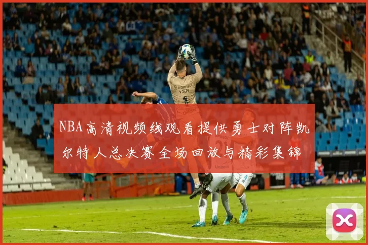 NBA高清视频线观看提供勇士对阵凯尔特人总决赛全场回放与精彩集锦