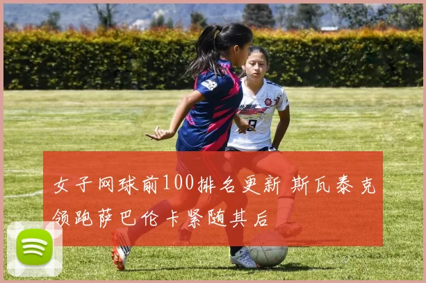 女子网球前100排名更新 斯瓦泰克领跑萨巴伦卡紧随其后
