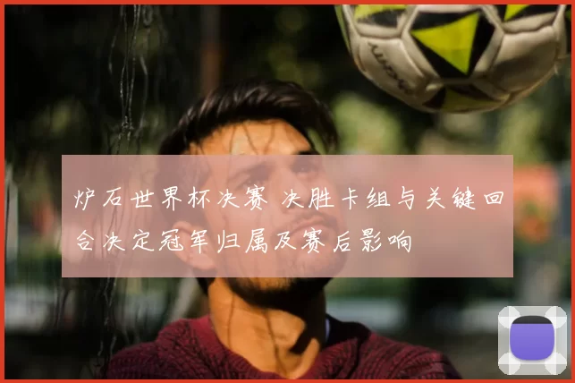 炉石世界杯决赛 决胜卡组与关键回合决定冠军归属及赛后影响