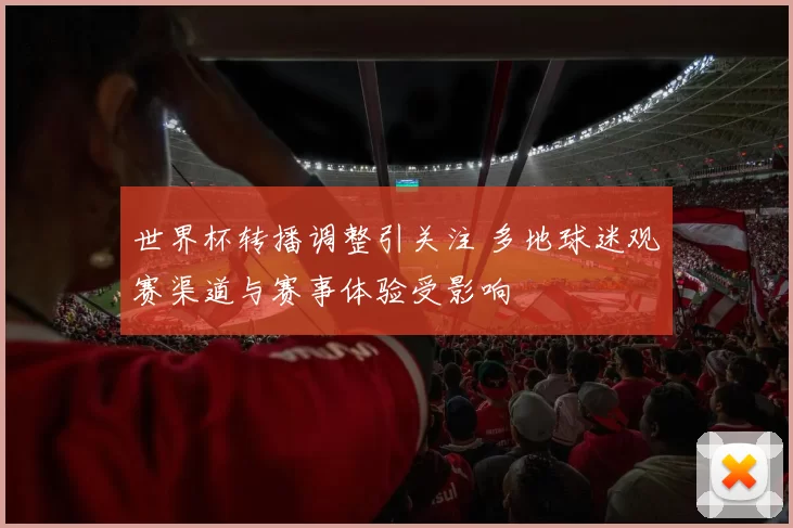 世界杯转播调整引关注 多地球迷观赛渠道与赛事体验受影响