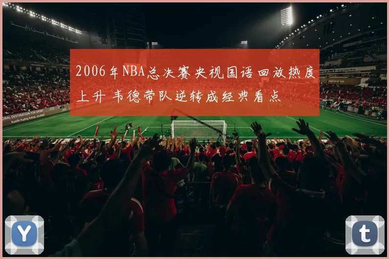 2006年NBA总决赛央视国语回放热度上升 韦德带队逆转成经典看点