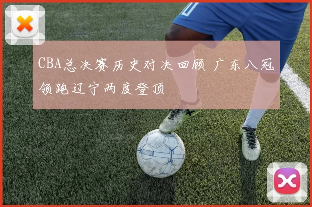 CBA总决赛历史对决回顾 广东八冠领跑辽宁两度登顶