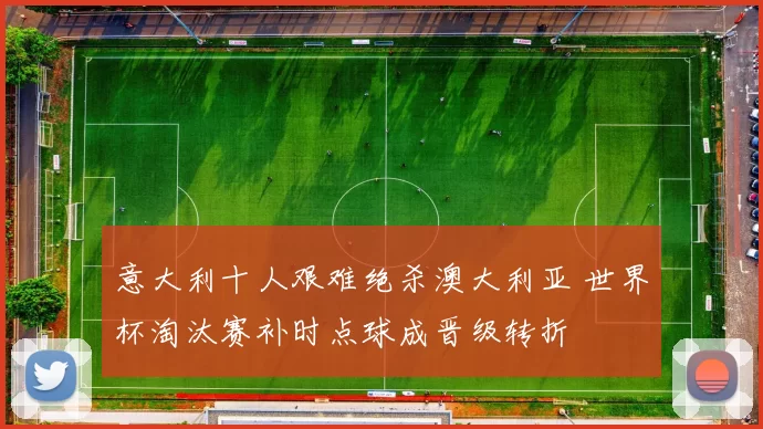 意大利十人艰难绝杀澳大利亚 世界杯淘汰赛补时点球成晋级转折