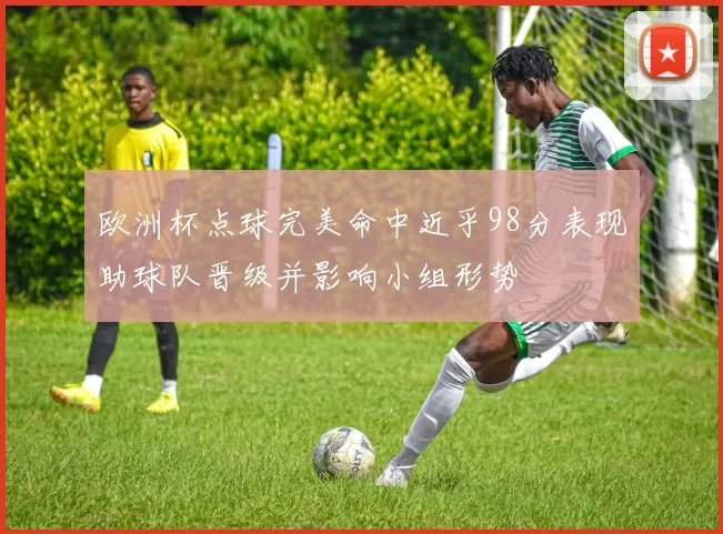 欧洲杯点球完美命中近乎98分表现助球队晋级并影响小组形势