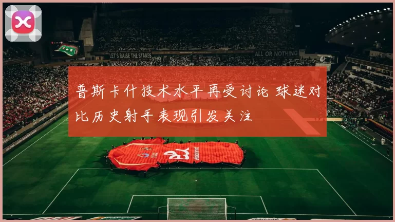 普斯卡什技术水平再受讨论 球迷对比历史射手表现引发关注
