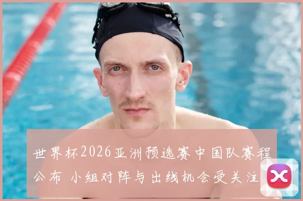 世界杯2026亚洲预选赛中国队赛程公布 小组对阵与出线机会受关注