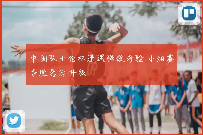 中国队土伦杯遭遇强敌考验 小组赛争胜悬念升级