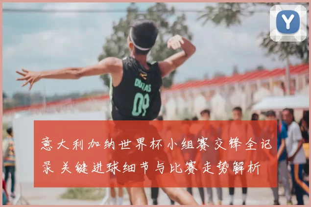 意大利加纳世界杯小组赛交锋全记录 关键进球细节与比赛走势解析