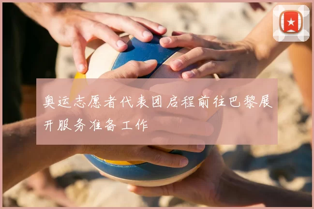 奥运志愿者代表团启程前往巴黎展开服务准备工作