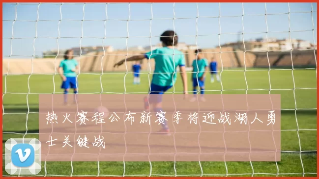 热火赛程公布新赛季将迎战湖人勇士关键战