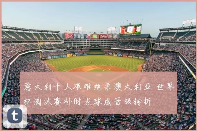 意大利十人艰难绝杀澳大利亚 世界杯淘汰赛补时点球成晋级转折