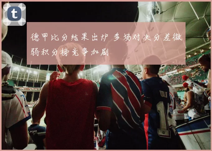 德甲比分结果出炉 多场对决分差微弱积分榜竞争加剧